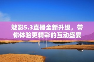 魅影5.3直播全新升级，带你体验更精彩的互动盛宴