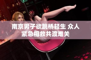 南京男子欲跳桥轻生 众人紧急相救共渡难关