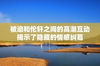 被迫和伦轩之间的高潮互动揭示了隐藏的情感纠葛