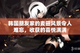 韩国朋友家的麦田风景令人难忘，收获的喜悦满满