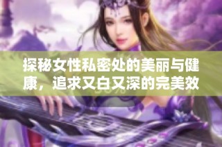 探秘女性私密处的美丽与健康，追求又白又深的完美效果