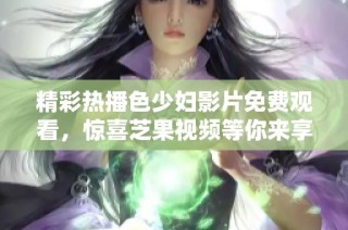 精彩热播色少妇影片免费观看，惊喜芝果视频等你来享受