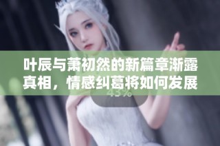 叶辰与萧初然的新篇章渐露真相，情感纠葛将如何发展？