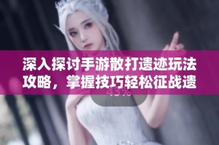 深入探讨手游散打遗迹玩法攻略，掌握技巧轻松征战遗迹战场