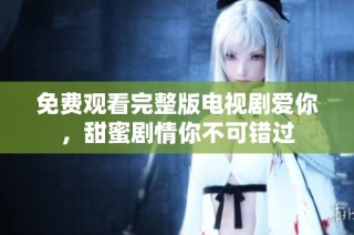 免费观看完整版电视剧爱你，甜蜜剧情你不可错过