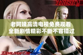 老阿姨高清电视免费观看 全新剧情精彩不断不容错过