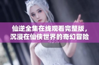 仙逆全集在线观看完整版，沉浸在仙侠世界的奇幻冒险中。