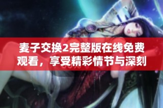麦子交换2完整版在线免费观看，享受精彩情节与深刻剧情体验