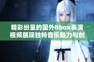 精彩纷呈的国外Bbox表演视频展现独特音乐魅力与创意风采