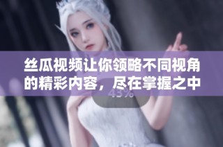 丝瓜视频让你领略不同视角的精彩内容，尽在掌握之中