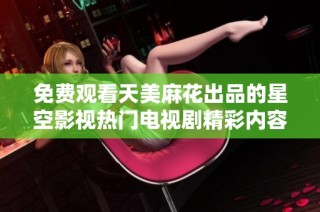 免费观看天美麻花出品的星空影视热门电视剧精彩内容尽在这里