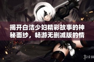 揭开白洁少妇精彩故事的神秘面纱，畅游无删减版的情感世界
