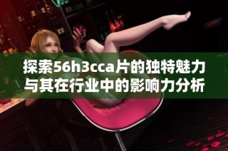 探索56h3cca片的独特魅力与其在行业中的影响力分析