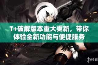 T+破解版本重大更新，带你体验全新功能与便捷服务