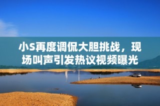 小S再度调侃大胆挑战，现场叫声引发热议视频曝光
