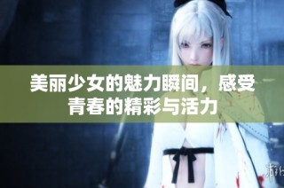 美丽少女的魅力瞬间，感受青春的精彩与活力