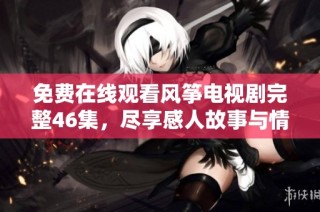 免费在线观看风筝电视剧完整46集，尽享感人故事与情感纠葛