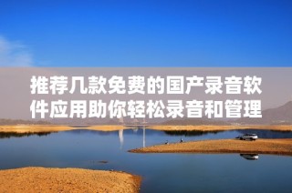 推荐几款免费的国产录音软件应用助你轻松录音和管理音频文件