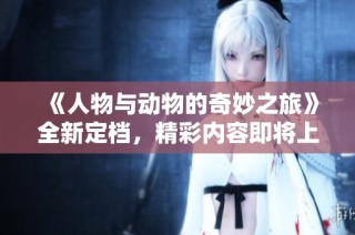 《人物与动物的奇妙之旅》全新定档，精彩内容即将上线