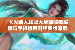 《火柴人联盟大圣降临破解版与手机版西游经典版深度对比分析》