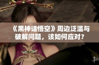 《黑神话悟空》周边泛滥与破解问题，该如何应对？