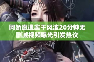 阿娇遭遇实干风波20分钟无删减视频曝光引发热议