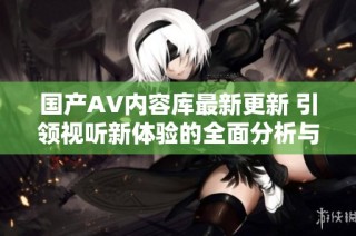 国产AV内容库最新更新 引领视听新体验的全面分析与探讨