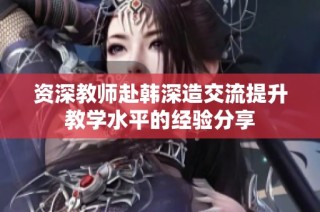 资深教师赴韩深造交流提升教学水平的经验分享