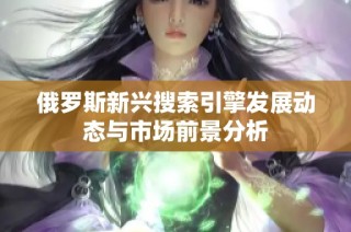 俄罗斯新兴搜索引擎发展动态与市场前景分析