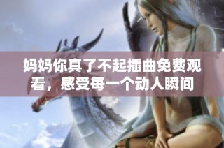 妈妈你真了不起插曲免费观看，感受每一个动人瞬间