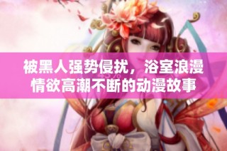 被黑人强势侵扰，浴室浪漫情欲高潮不断的动漫故事