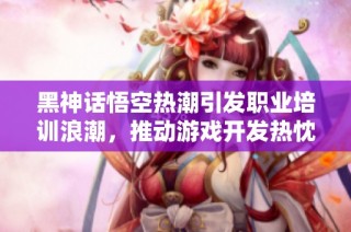 黑神话悟空热潮引发职业培训浪潮，推动游戏开发热忱