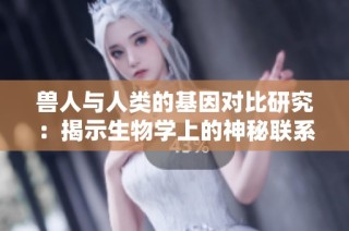 兽人与人类的基因对比研究：揭示生物学上的神秘联系与差异