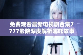 免费观看最新电视剧合集7777影院深度解析哪吒故事与角色魅力