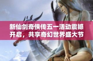 新仙剑奇侠传五一活动震撼开启，共享奇幻世界盛大节日狂欢