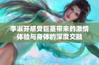 李淑芬感受巨茎带来的激情体验与身体的深度交融