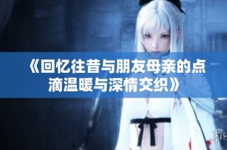 《回忆往昔与朋友母亲的点滴温暖与深情交织》