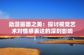 动漫画面之美：探讨视觉艺术对情感表达的深刻影响