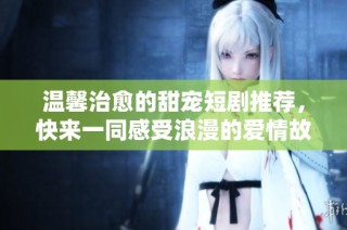 温馨治愈的甜宠短剧推荐，快来一同感受浪漫的爱情故事吧
