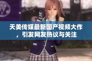天美传媒最新国产视频大作，引发网友热议与关注