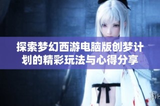 探索梦幻西游电脑版创梦计划的精彩玩法与心得分享