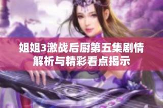 姐姐3激战后厨第五集剧情解析与精彩看点揭示
