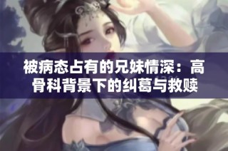被病态占有的兄妹情深：高骨科背景下的纠葛与救赎
