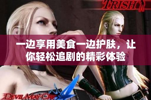 一边享用美食一边护肤,让你轻松追剧的精彩体验 一边享用美食一边护肤,让你轻松追剧的精彩体验