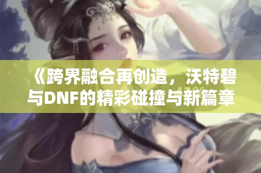 《跨界融合再创造,沃特碧与DNF的精彩碰撞与新篇章》 《跨界融合再创造,沃特碧与DNF的精彩碰撞与新篇章》