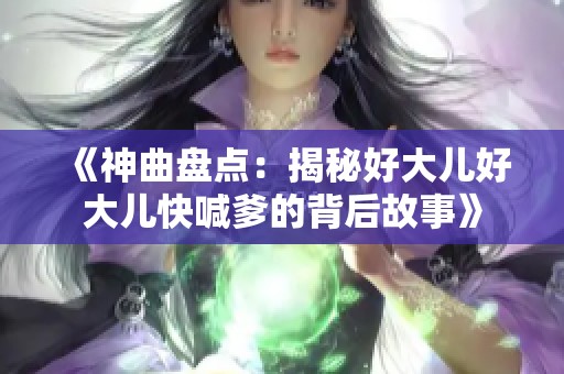 《神曲盘点:揭秘好大儿好大儿快喊爹的背后故事》 《神曲盘点:揭秘好大儿好大儿快喊爹的背后故事》
