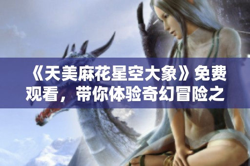 《天美麻花星空大象》免费观看,带你体验奇幻冒险之旅 《天美麻花星空大象》免费观看,带你体验奇幻冒险之旅