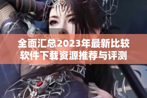 全面汇总2023年最新比较软件下载资源推荐与评测 全面汇总2023年最新比较软件下载资源推荐与评测