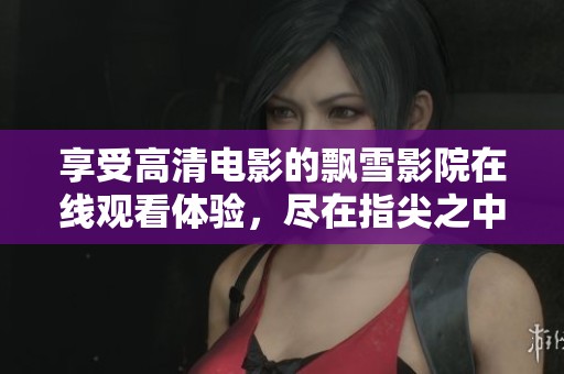 享受高清电影的飘雪影院在线观看体验,尽在指尖之中 享受高清电影的飘雪影院在线观看体验,尽在指尖之中