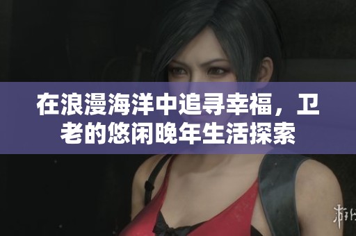 在浪漫海洋中追寻幸福,卫老的悠闲晚年生活探索 在浪漫海洋中追寻幸福,卫老的悠闲晚年生活探索